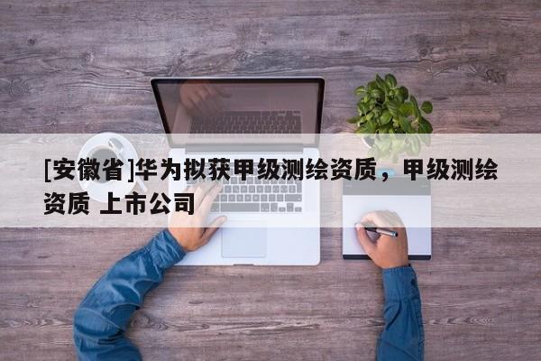 [安徽省]華為擬獲甲級測繪資質(zhì)，甲級測繪資質(zhì) 上市公司