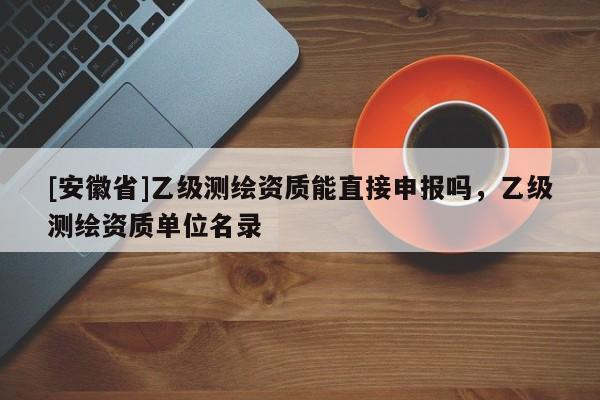 [安徽省]乙級(jí)測繪資質(zhì)能直接申報(bào)嗎，乙級(jí)測繪資質(zhì)單位名錄
