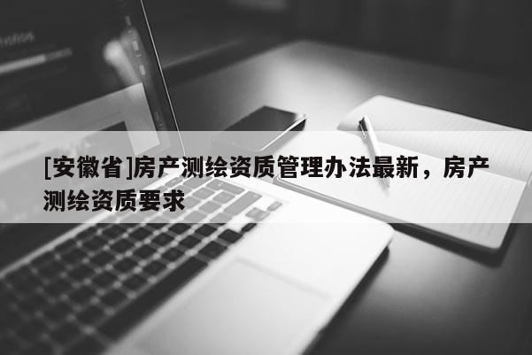 [安徽省]房產(chǎn)測繪資質(zhì)管理辦法最新，房產(chǎn)測繪資質(zhì)要求