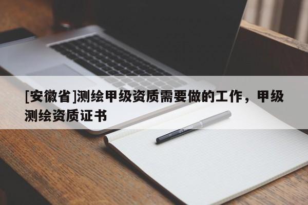 [安徽省]測(cè)繪甲級(jí)資質(zhì)需要做的工作，甲級(jí)測(cè)繪資質(zhì)證書(shū)