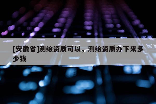 [安徽省]測(cè)繪資質(zhì)可以，測(cè)繪資質(zhì)辦下來多少錢