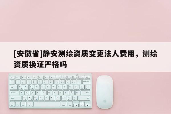 [安徽省]靜安測繪資質(zhì)變更法人費用，測繪資質(zhì)換證嚴格嗎