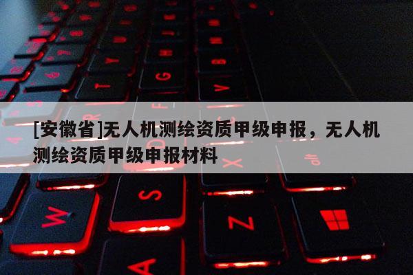 [安徽省]無(wú)人機(jī)測(cè)繪資質(zhì)甲級(jí)申報(bào)，無(wú)人機(jī)測(cè)繪資質(zhì)甲級(jí)申報(bào)材料