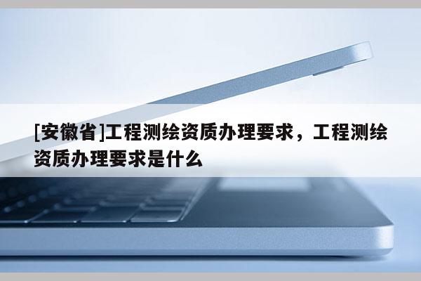[安徽省]工程測繪資質(zhì)辦理要求，工程測繪資質(zhì)辦理要求是什么