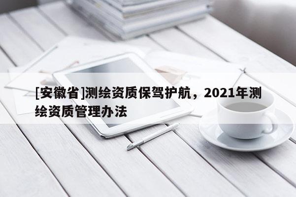 [安徽省]測(cè)繪資質(zhì)保駕護(hù)航，2021年測(cè)繪資質(zhì)管理辦法