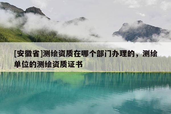 [安徽省]測(cè)繪資質(zhì)在哪個(gè)部門辦理的，測(cè)繪單位的測(cè)繪資質(zhì)證書