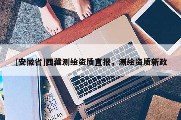 [安徽省]西藏測繪資質(zhì)直報(bào)，測繪資質(zhì)新政