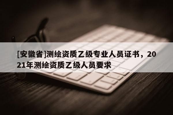 [安徽省]測(cè)繪資質(zhì)乙級(jí)專(zhuān)業(yè)人員證書(shū)，2021年測(cè)繪資質(zhì)乙級(jí)人員要求
