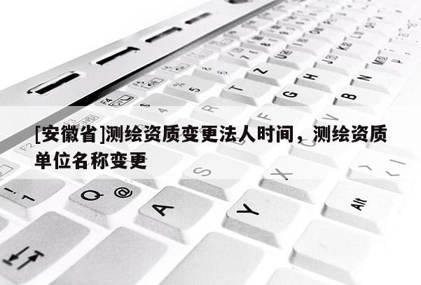 [安徽省]測繪資質變更法人時間，測繪資質單位名稱變更