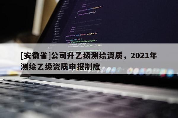 [安徽省]公司升乙級(jí)測繪資質(zhì)，2021年測繪乙級(jí)資質(zhì)申報(bào)制度