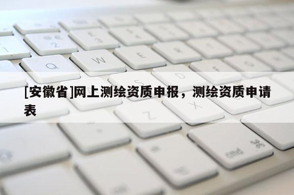 [安徽省]網(wǎng)上測繪資質(zhì)申報，測繪資質(zhì)申請表
