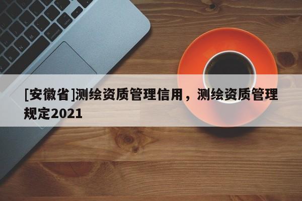 [安徽省]測繪資質(zhì)管理信用，測繪資質(zhì)管理規(guī)定2021