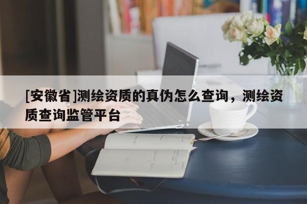 [安徽省]測(cè)繪資質(zhì)的真?zhèn)卧趺床樵?，測(cè)繪資質(zhì)查詢監(jiān)管平臺(tái)