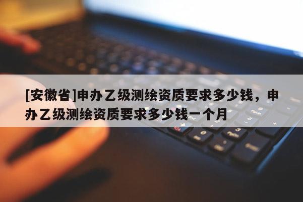 [安徽省]申辦乙級(jí)測(cè)繪資質(zhì)要求多少錢，申辦乙級(jí)測(cè)繪資質(zhì)要求多少錢一個(gè)月