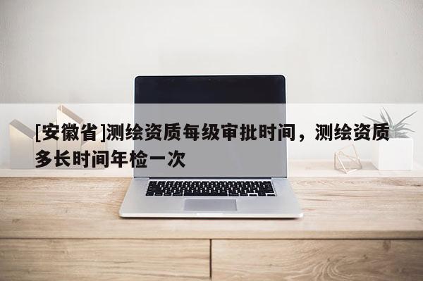[安徽省]測(cè)繪資質(zhì)每級(jí)審批時(shí)間，測(cè)繪資質(zhì)多長(zhǎng)時(shí)間年檢一次