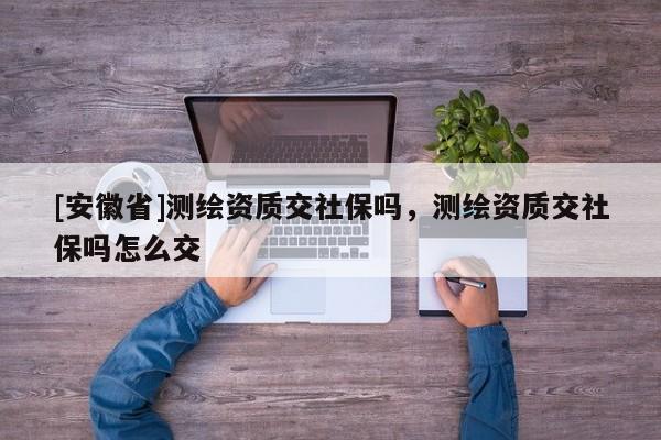 [安徽省]測(cè)繪資質(zhì)交社保嗎，測(cè)繪資質(zhì)交社保嗎怎么交