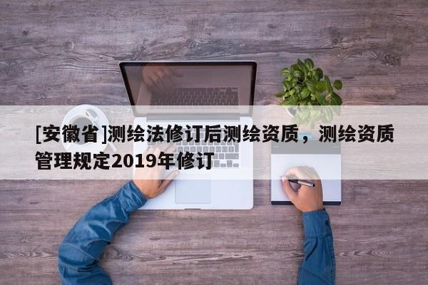 [安徽省]測繪法修訂后測繪資質(zhì)，測繪資質(zhì)管理規(guī)定2019年修訂