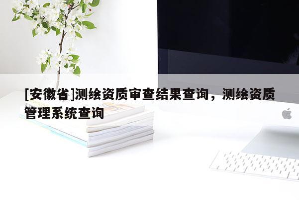 [安徽省]測繪資質(zhì)審查結(jié)果查詢，測繪資質(zhì)管理系統(tǒng)查詢