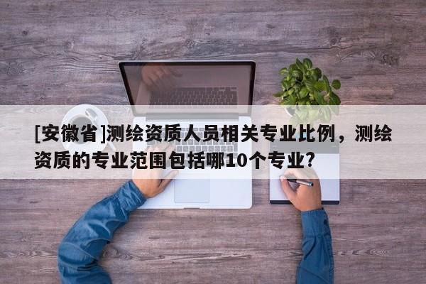 [安徽省]測(cè)繪資質(zhì)人員相關(guān)專業(yè)比例，測(cè)繪資質(zhì)的專業(yè)范圍包括哪10個(gè)專業(yè)?