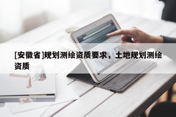 [安徽省]規(guī)劃測繪資質(zhì)要求，土地規(guī)劃測繪資質(zhì)