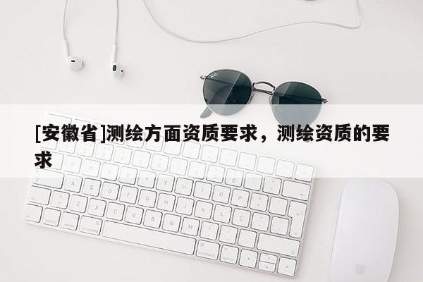 [安徽省]測繪方面資質(zhì)要求，測繪資質(zhì)的要求