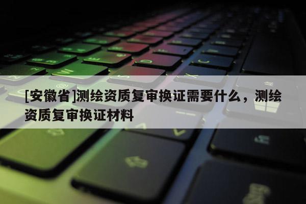 [安徽省]測繪資質(zhì)復審換證需要什么，測繪資質(zhì)復審換證材料