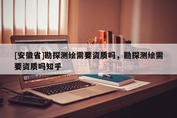 [安徽省]勘探測(cè)繪需要資質(zhì)嗎，勘探測(cè)繪需要資質(zhì)嗎知乎