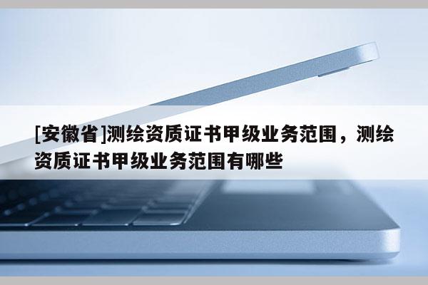[安徽省]測(cè)繪資質(zhì)證書甲級(jí)業(yè)務(wù)范圍，測(cè)繪資質(zhì)證書甲級(jí)業(yè)務(wù)范圍有哪些