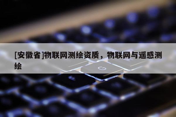 [安徽省]物聯(lián)網(wǎng)測繪資質(zhì)，物聯(lián)網(wǎng)與遙感測繪