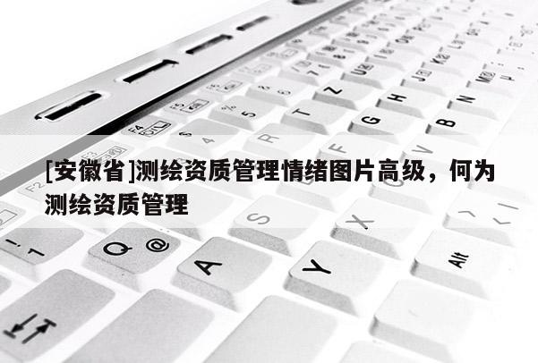 [安徽省]測繪資質(zhì)管理情緒圖片高級，何為測繪資質(zhì)管理