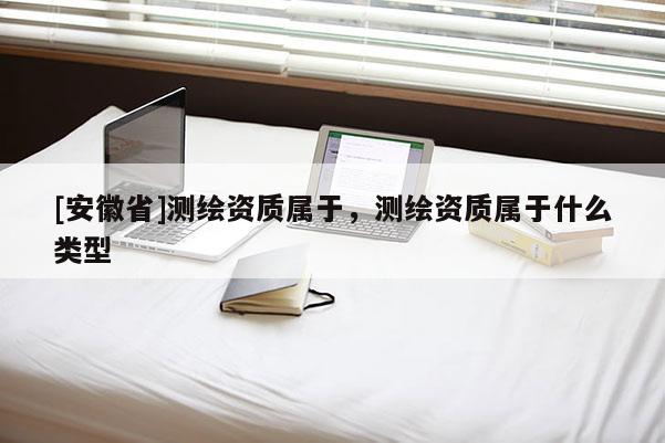 [安徽省]測繪資質(zhì)屬于，測繪資質(zhì)屬于什么類型