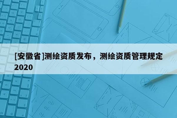 [安徽省]測繪資質(zhì)發(fā)布，測繪資質(zhì)管理規(guī)定2020