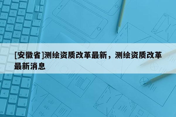 [安徽省]測(cè)繪資質(zhì)改革最新，測(cè)繪資質(zhì)改革最新消息