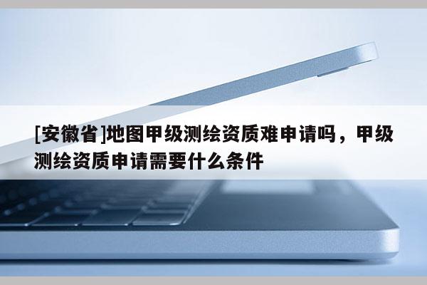 [安徽省]地圖甲級測繪資質(zhì)難申請嗎，甲級測繪資質(zhì)申請需要什么條件