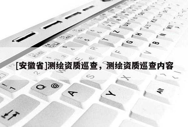 [安徽省]測繪資質(zhì)巡查，測繪資質(zhì)巡查內(nèi)容