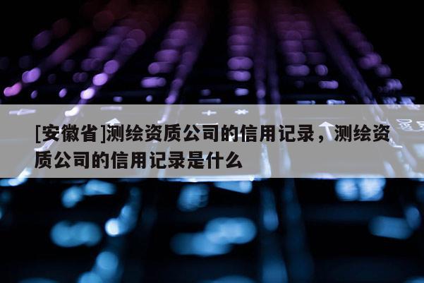 [安徽省]測(cè)繪資質(zhì)公司的信用記錄，測(cè)繪資質(zhì)公司的信用記錄是什么