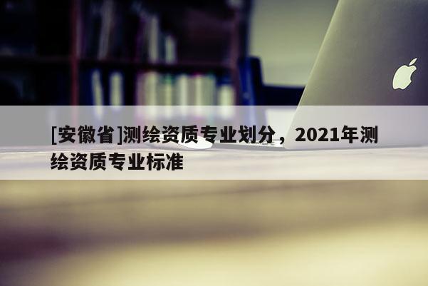 [安徽省]測繪資質(zhì)專業(yè)劃分，2021年測繪資質(zhì)專業(yè)標(biāo)準(zhǔn)