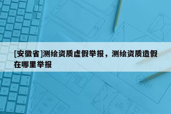 [安徽省]測繪資質(zhì)虛假舉報，測繪資質(zhì)造假在哪里舉報