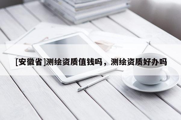 [安徽省]測(cè)繪資質(zhì)值錢(qián)嗎，測(cè)繪資質(zhì)好辦嗎