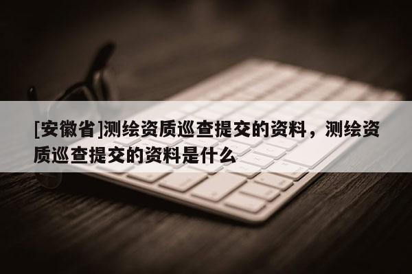 [安徽省]測繪資質(zhì)巡查提交的資料，測繪資質(zhì)巡查提交的資料是什么