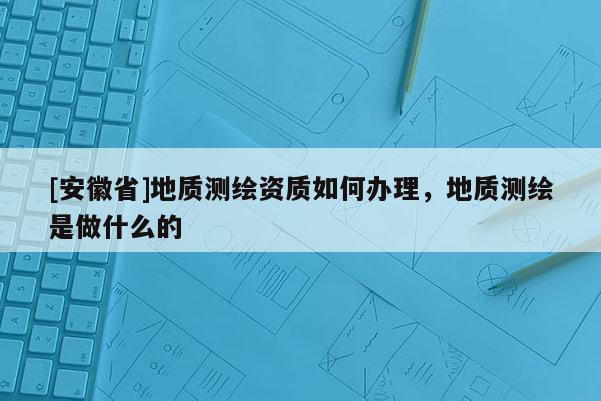 [安徽省]地質(zhì)測(cè)繪資質(zhì)如何辦理，地質(zhì)測(cè)繪是做什么的
