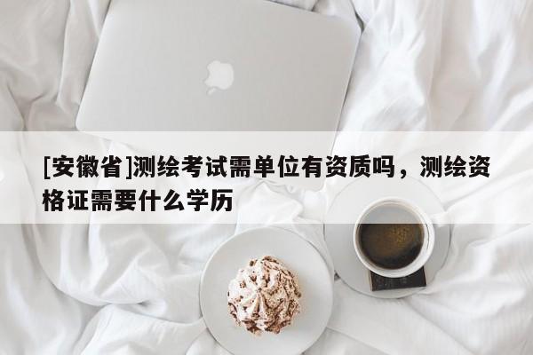 [安徽省]測(cè)繪考試需單位有資質(zhì)嗎，測(cè)繪資格證需要什么學(xué)歷