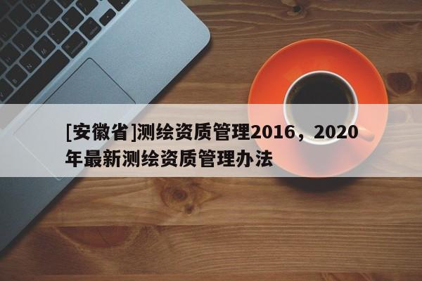 [安徽省]測繪資質(zhì)管理2016，2020年最新測繪資質(zhì)管理辦法