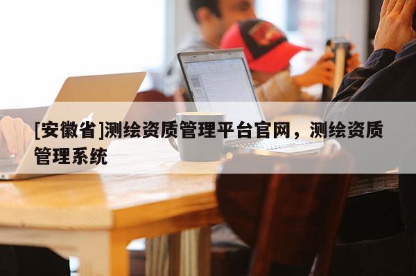 [安徽省]測(cè)繪資質(zhì)管理平臺(tái)官網(wǎng)，測(cè)繪資質(zhì)管理系統(tǒng)