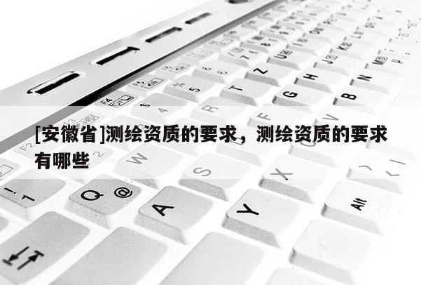 [安徽省]測(cè)繪資質(zhì)的要求，測(cè)繪資質(zhì)的要求有哪些
