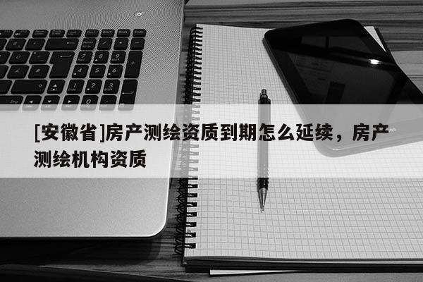 [安徽省]房產(chǎn)測繪資質(zhì)到期怎么延續(xù)，房產(chǎn)測繪機構(gòu)資質(zhì)