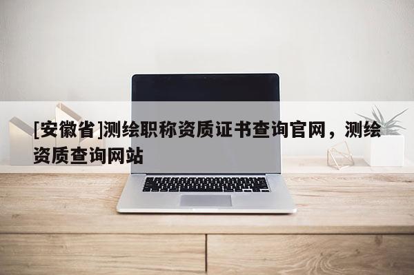 [安徽省]測繪職稱資質(zhì)證書查詢官網(wǎng)，測繪資質(zhì)查詢網(wǎng)站
