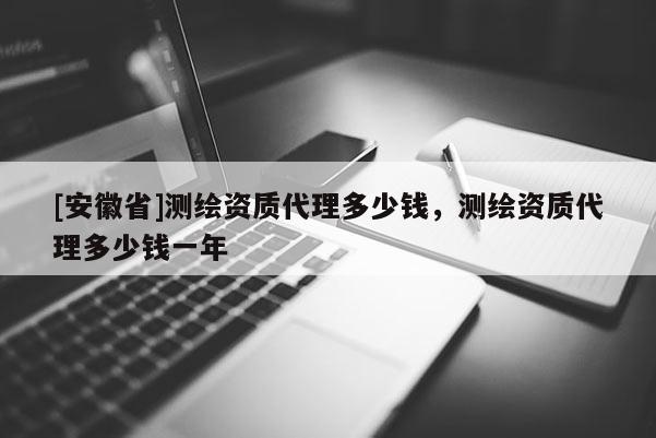 [安徽省]測繪資質(zhì)代理多少錢，測繪資質(zhì)代理多少錢一年