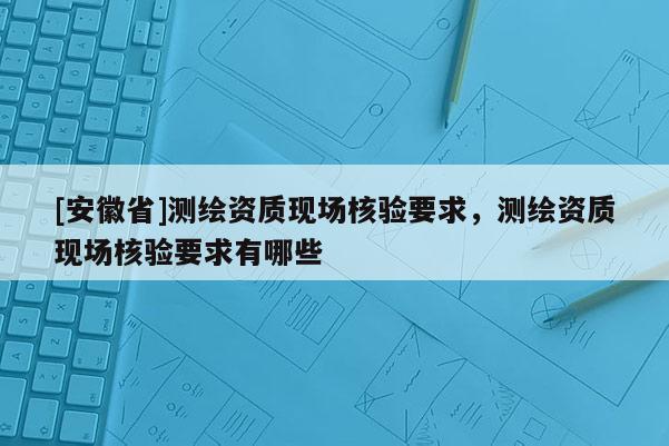 [安徽省]測繪資質(zhì)現(xiàn)場核驗要求，測繪資質(zhì)現(xiàn)場核驗要求有哪些