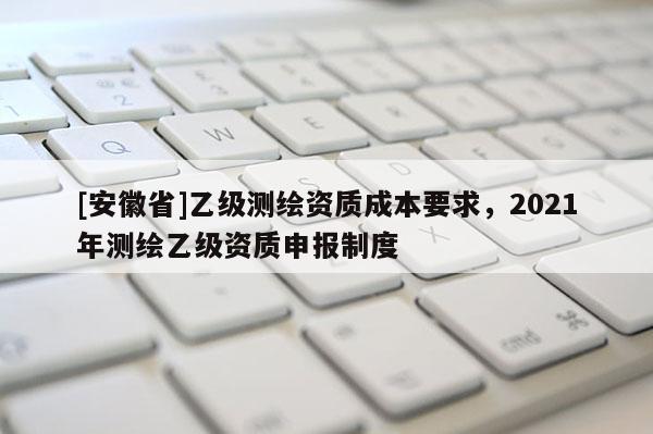 [安徽省]乙級測繪資質(zhì)成本要求，2021年測繪乙級資質(zhì)申報制度